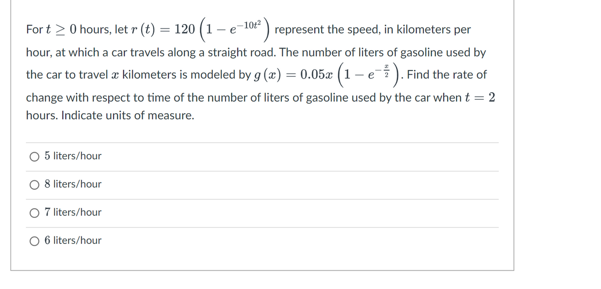 For t≥ 0 hours, let r (t) 120 (1
=
=
represent the speed, in kilometers per
hour, at which a car travels along a straight road. The number of liters of gasoline used by
the car to travel à kilometers is modeled by g (x) = 0.05x (1
e
-). Find the rate of
O 5 liters/hour
change with respect to time of the number of liters of gasoline used by the car when t = 2
hours. Indicate units of measure.
O 8 liters/hour
- 10t²
e
-
O 7 liters/hour
O 6 liters/hour