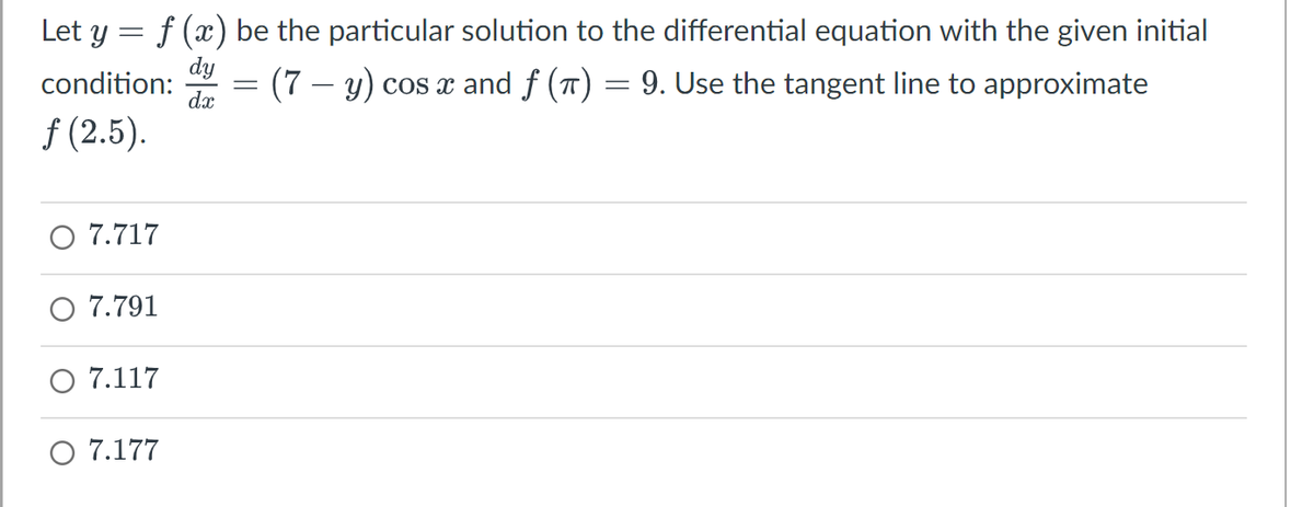 Let y = f(x) be the particular solution to the differential equation with the given initial
dy
condition:
dx
ƒ (2.5).
7.717
7.791
O 7.117
O 7.177
-
= (7 — y) cos x and ƒ (π)
=
9. Use the tangent line to approximate