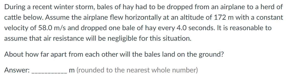 During a recent winter storm, bales of hay had to be dropped from an airplane to a herd of
cattle below. Assume the airplane flew horizontally at an altitude of 172 m with a constant
velocity of 58.0 m/s and dropped one bale of hay every 4.0 seconds. It is reasonable to
assume that air resistance will be negligible for this situation.
About how far apart from each other will the bales land on the ground?
Answer:
m (rounded to the nearest whole number)