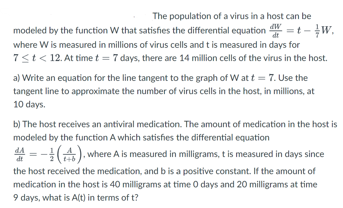 The population of a virus in a host can be
modeled by the function W that satisfies the differential equation
dW
dt
t - W
where W is measured in millions of virus cells and t is measured in days for
7<t< 12. At time t = 7 days, there are 14 million cells of the virus in the host.
a) Write an equation for the line tangent to the graph of W at t = 7. Use the
tangent line to approximate the number of virus cells in the host, in millions, at
10 days.
b) The host receives an antiviral medication. The amount of medication in the host is
modeled by the function A which satisfies the differential equation
dA
dt
1
-
(4), where A is measured in milligrams, t is measured in days since
2 t+b
the host received the medication, and b is a positive constant. If the amount of
medication in the host is 40 milligrams at time O days and 20 milligrams at time
9 days, what is A(t) in terms of t?