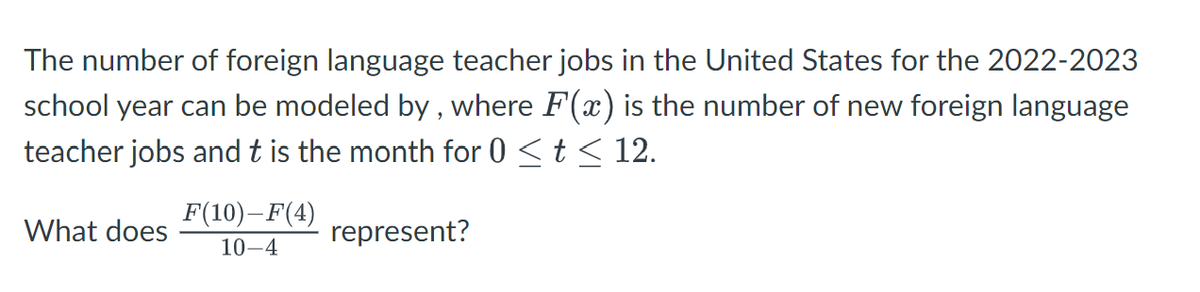 The number of foreign language teacher jobs in the United States for the 2022-2023
school year can be modeled by, where F(x) is the number of new foreign language
teacher jobs and t is the month for 0 ≤ t ≤ 12.
What does
F(10)-F(4)
10-4
represent?