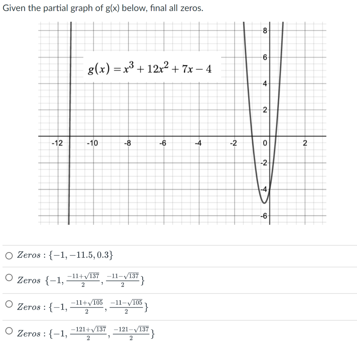 Given the partial graph of g(x) below, final all zeros.
-12
g(x) = x³ + 12x² + 7x − 4
O Zeros : {-1,
O Zeros : {-1,
-10
Zeros : {-1, -11.5, 0.3}
Zeros {-1,
-11+√137
2
9
-11+√105
2
2
-121+√/137
2
-8
-11-√/137}
2
"
-11-√105
2
·}
-121-√
-√137
2
-6
-4
-2
8
6
4
2-
0
-2
-4
-6
-2