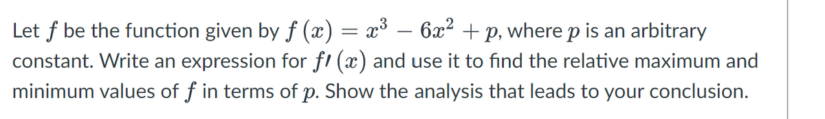 Let f be the function given by ƒ (x) = x³ − 6x² +p, where p is an arbitrary
constant. Write an expression for fi (x) and use it to find the relative maximum and
minimum values of f in terms of p. Show the analysis that leads to your conclusion.