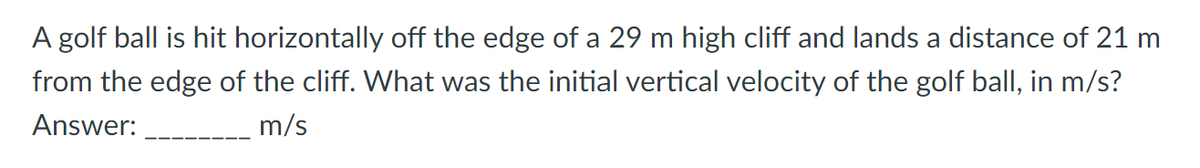 A golf ball is hit horizontally off the edge of a 29 m high cliff and lands a distance of 21 m
from the edge of the cliff. What was the initial vertical velocity of the golf ball, in m/s?
Answer:
m/s