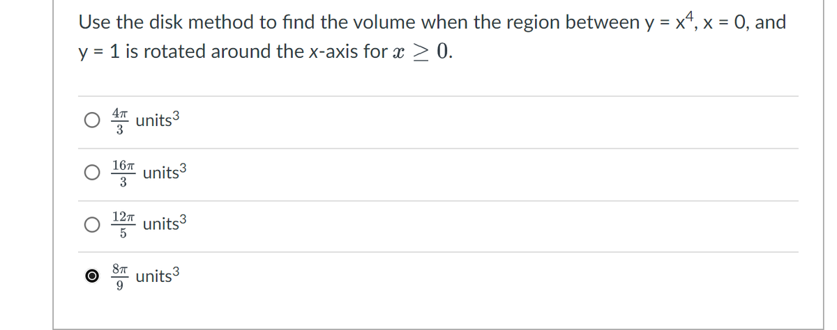 Use the disk method to find the volume when the region between y = x, x = 0, and
y = 1 is rotated around the x-axis for x > 0.
4π
units³
3
16 units³
3
12πTT
units³
5
8πT
O units³
9