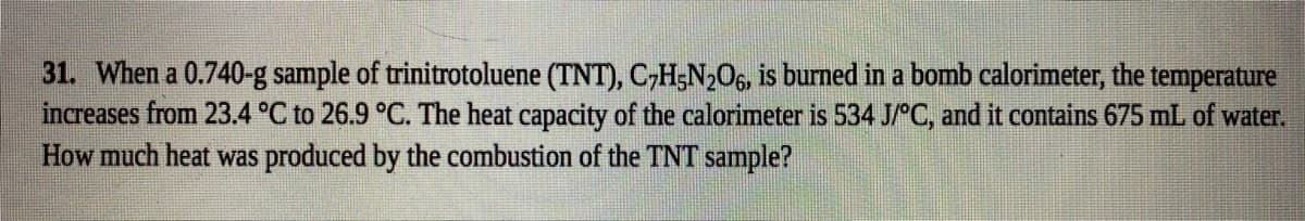 31. When a 0.740-g sample of trinitrotoluene (TNT), CH;N2O6, is burned in a bomb calorimeter, the temperature
increases from 23.4 °C to 26.9 °C. The heat capacity of the calorimeter is 534 J C, and it contains 675 mL of water.
How much heat was produced by the combustion of the TNT sample?
