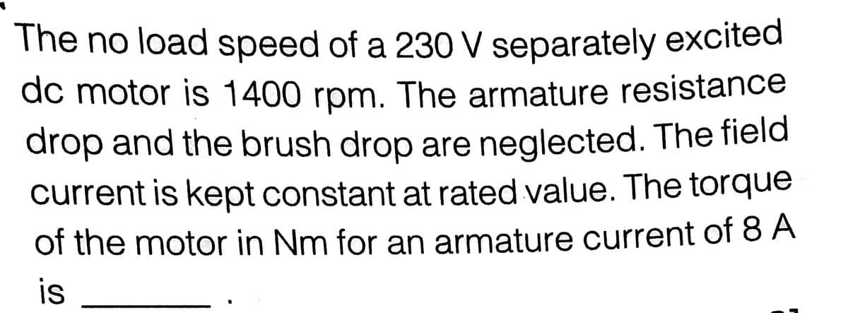 The no load speed of a 230 V separately excited
dc motor is 1400 rpm. The armature resistance
drop and the brush drop are neglected. The field
current is kept constant at rated value. The torque
of the motor in Nm for an armature current of 8 A
is
