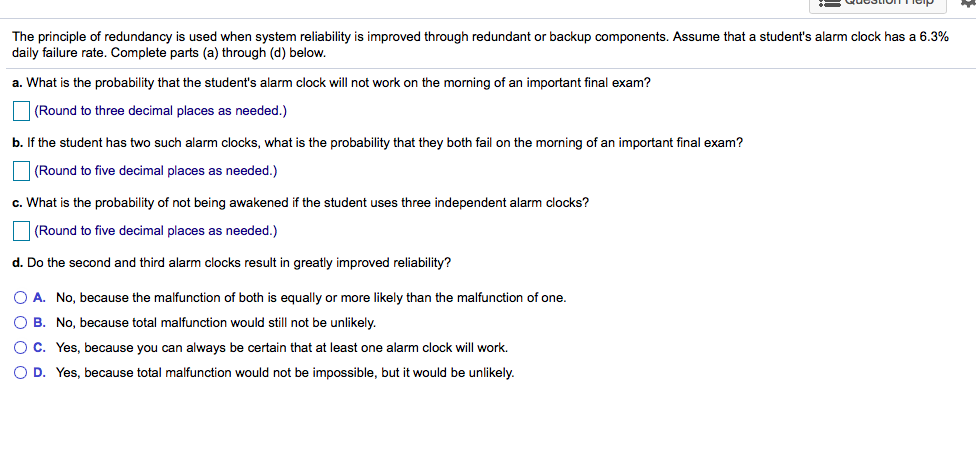 The principle of redundancy is used when system reliability is improved through redundant or backup components. Assume that a student's alarm clock has a 6.3%
daily failure rate. Complete parts (a) through (d) below.
a. What is the probability that the student's alarm clock will not work on the morning of an important final exam?
| (Round to three decimal places as needed.)
b. If the student has two such alarm clocks, what is the probability that they both fail on the morning of an important final exam?
| (Round to five decimal places as needed.)
c. What is the probability of not being awakened if the student uses three independent alarm clocks?
| (Round to five decimal places as needed.)
d. Do the second and third alarm clocks result in greatly improved reliability?
O A. No, because the malfunction of both is equally or more likely than the malfunction of one.
O B. No, because total malfunction would still not be unlikely.
OC. Yes, because you can always be certain that at least one alarm clock will work.
O D. Yes, because total malfunction would not be impossible, but it would be unlikely.
