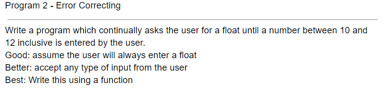 Program 2 - Error Correcting
Write a program which continually asks the user for a float until a number between 10 and
12 inclusive is entered by the user.
Good: assume the user will always enter a float
Better: accept any type of input from the user
Best: Write this using a function
