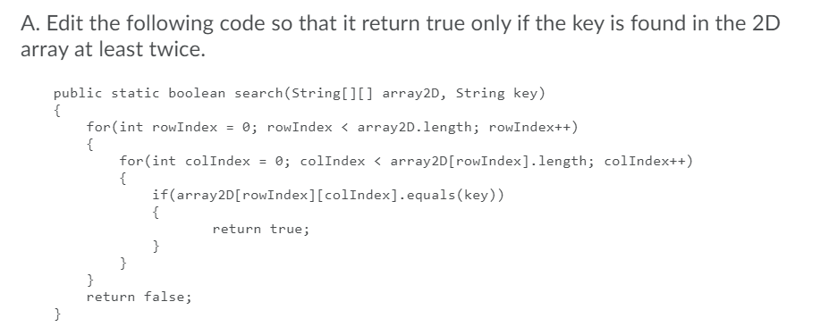 A. Edit the following code so that it return true only if the key is found in the 2D
array at least twice.
public static boolean search(String[][] array2D, String key)
{
for(int rowIndex = 0; rowIndex < array2D.length; rowIndex++)
{
for(int colIndex = 0; colIndex < array2D[rowIndex].length; colIndex++)
{
if(array2D[rowIndex][colIndex].equals(key))
{
return true;
}
}
}
return false;
}
