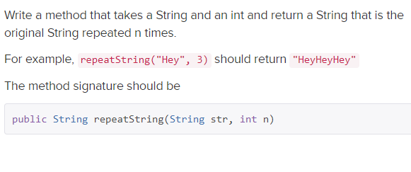 Write a method that takes a String and an int and return a String that is the
original String repeated n times.
For example, repeatString("Hey", 3) should return "HeyHeyHey"
The method signature should be
public String repeatString(String str, int n)
