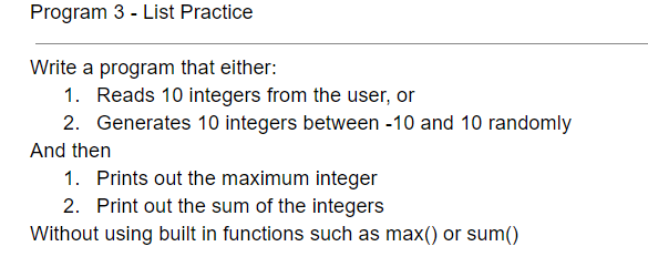 Program 3 - List Practice
Write a program that either:
1. Reads 10 integers from the user, or
2. Generates 10 integers between -10 and 10 randomly
And then
1. Prints out the maximum integer
2. Print out the sum of the integers
Without using built in functions such as max() or sum()
