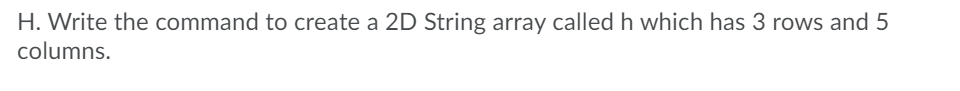 H. Write the command to create a 2D String array called h which has 3 rows and 5
columns.
