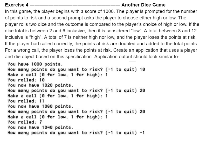Exercise 4
Another Dice Game
In this game, the player begins with a score of 1000. The player is prompted for the number
of points to risk and a second prompt asks the player to choose either high or low. The
player rolls two dice and the outcome is compared to the player's choice of high or low. If the
dice total is between 2 and 6 inclusive, then it is considered "low". A total between 8 and 12
inclusive is "high". A total of 7 is neither high nor low, and the player loses the points at risk.
If the player had called correctly, the points at risk are doubled and added to the total points.
For a wrong call, the player loses the points at risk. Create an application that uses a player
and die object based on this specification. Application output should look similar to:
You have 1000 points.
How many points do you want to risk? (-1 to quit) 10
Make a call (0 for low, 1 for high): 1
You rolled: 10
You now have 1020 points.
How many points do you want to risk? (-1 to quit) 20
Make a call (0 for low, 1 for high): 1
You rolled: 11
You now have 1060 points.
How many points do you want to risk? (-1 to quit) 20
Make a call (0 for low, 1 for high): 1
You rolled: 7
You now have 1040 points.
How many points do you want to risk? (-1 to quit) -1
