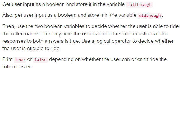 Get user input as a boolean and store it in the variable tallEnough .
Also, get user input as a boolean and store it in the variable oldEnough.
Then, use the two boolean variables to decide whether the user is able to ride
the rollercoaster. The only time the user can ride the rollercoaster is if the
responses to both answers is true. Use a logical operator to decide whether
the user is eligible to ride.
Print true or false depending on whether the user can or can't ride the
rollercoaster.
