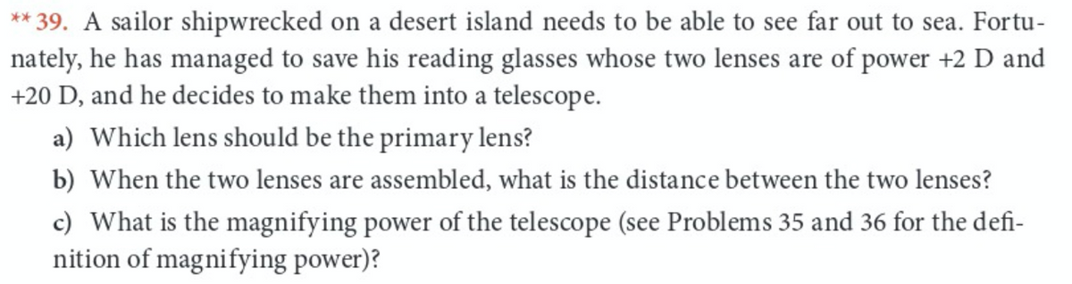 ** 39. A sailor shipwrecked on a desert island needs to be able to see far out to sea. Fortu-
nately, he has managed to save his reading glasses whose two lenses are of power +2 D and
+20 D, and he decides to make them into a telescope.
a) Which lens should be the primary lens?
b) When the two lenses are assembled, what is the distance between the two lenses?
c) What is the magnifying power of the telescope (see Problems 35 and 36 for the defi-
nition of magnifying power)?
