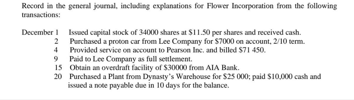 Record in the general journal, including explanations for Flower Incorporation from the following
transactions:
December 1
Issued capital stock of 34000 shares at $11.50 per shares and received cash.
Purchased a proton car from Lee Company for $7000 on account, 2/10 term.
Provided service on account to Pearson Inc. and billed $71 450.
2
4
9
Paid to Lee Company as full settlement.
Obtain an overdraft facility of $30000 from AIA Bank.
20 Purchased a Plant from Dynasty's Warehouse for $25 000; paid $10,000 cash and
issued a note payable due in 10 days for the balance.
15
