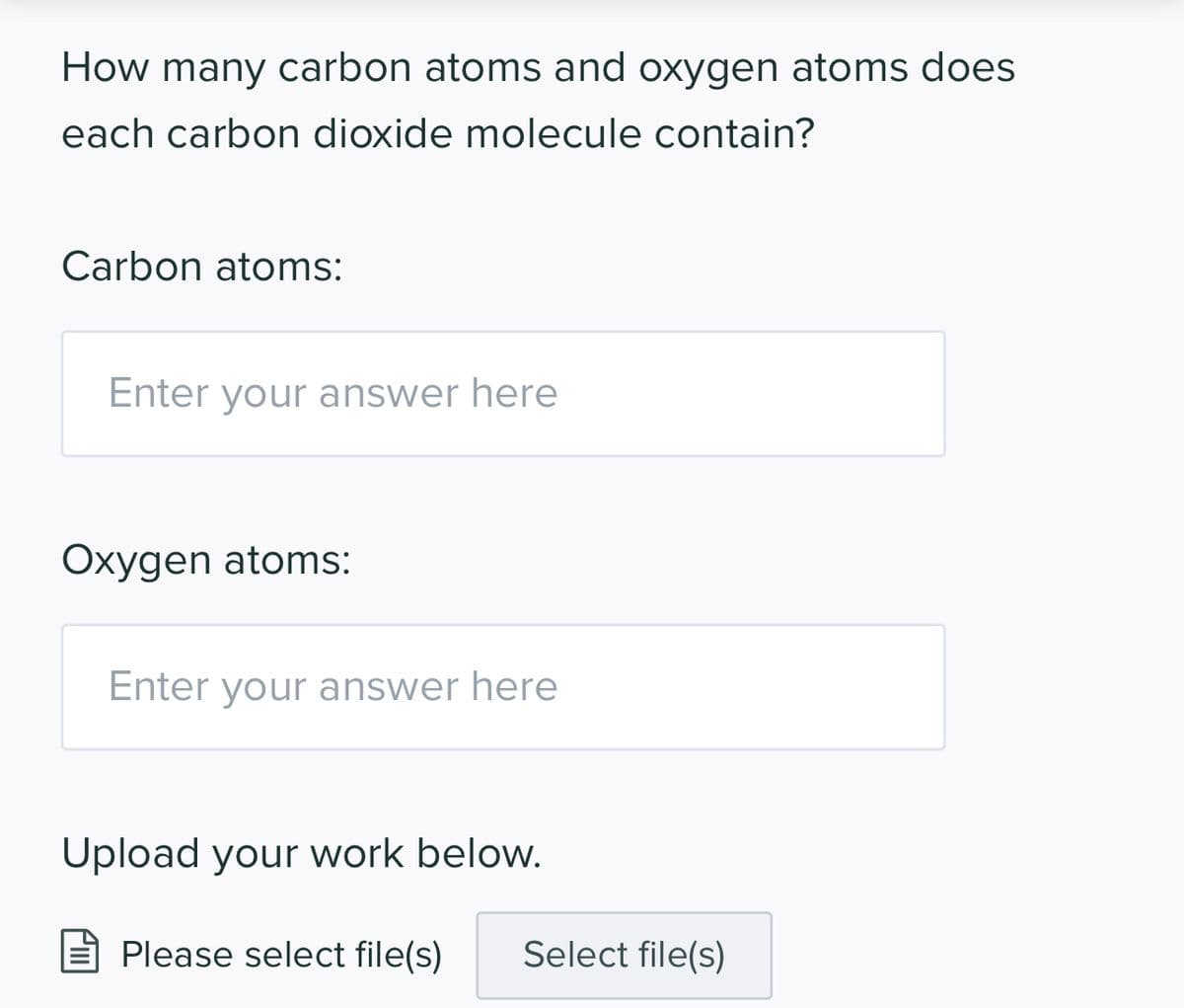 How many carbon atoms and oxygen atoms does
each carbon dioxide molecule contain?
Carbon atoms:
Enter your answer here
Oxygen atoms:
Enter your answer here
Upload your work below.
Please select file(s)
Select file(s)