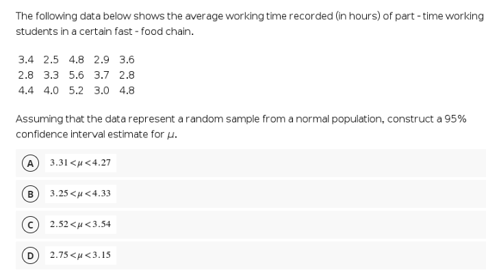 The following data below shows the average working time recorded (in hours) of part - time working
students in a certain fast - food chain.
3.4 2.5 4.8 2.9 3.6
2.8 3.3 5.6 3.7 2.8
4.4 4.0 5.2 3.0 4.8
Assuming that the data represent a random sample from a normal population, construct a 95%
confidence interval estimate for u.
(A
3.31 <µ<4.27
B
3.25 <u <4.33
2.52 <u<3.54
2.75<μ<3. 15
