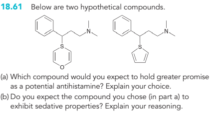 18.61 Below are two hypothetical compounds.
-S
N.
N.
(a) Which compound would you expect to hold greater promise
as a potential antihistamine? Explain your choice.
(b) Do you expect the compound you chose (in part a) to
exhibit sedative properties? Explain your reasoning.