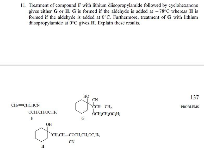 11. Treatment of compound F with lithium diisopropylamide followed by cyclohexanone
gives either G or H. G is formed if the aldehyde is added at -78°C whereas H is
formed if the aldehyde is added at 0°C. Furthermore, treatment of G with lithium
diisopropylamide at 0°C gives H. Explain these results.
CH2=CHCHCN
OCH₂CH₂OC₂H
F
H
OH
G
HO
CN
137
CCH=CH2
OCH2CH2OC2H5
PROBLEMS
CH2CH COCH2CH₂OC2H5
CN
