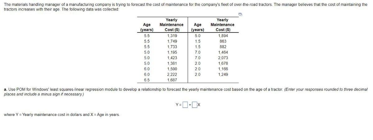 The materials handling manager of a manufacturing company is trying to forecast the cost of maintenance for the company's fleet of over-the-road tractors. The manager believes that the cost of maintaining the
tractors increases with their age. The following data was collected:
Age
(years)
5.5
where Y = Yearly maintenance cost in dollars and X = Age in years.
5.5
5.5
5.0
5.0
5.0
6.0
6.0
6.5
Yearly
Maintenance
Cost (S)
1,319
1,749
1,733
1,195
1,423
1,381
1,590
2,222
1,687
Age
(years)
5.0
1.5
1.5
Y =
7.0
7.0
2.0
2.0
2.0
Yearly
Maintenance
Cost ($)
1,894
863
882
a. Use POM for Windows' least squares-linear regression module to develop a relationship to forecast the yearly maintenance cost based on the age of a tractor. (Enter your responses rounded to three decimal
places and include a minus sign if necessary.)
1,464
2,073
1,678
1,166
1,249
