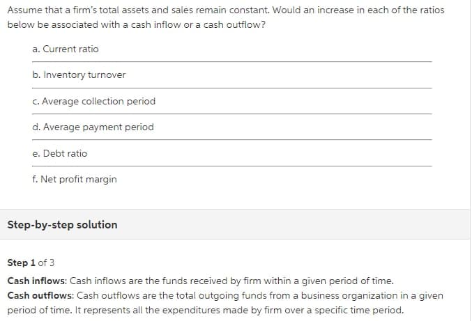 Assume that a firm's total assets and sales remain constant. Would an increase in each of the ratios
below be associated with a cash inflow or a cash outflow?
a. Current ratio
b. Inventory turnover
C. Average collection period
d. Average payment period
e. Debt ratio
f. Net profit margin
Step-by-step solution
Step 1 of 3
Cash inflows: Cash inflows are the funds received by firm within a given period of time.
Cash outflows: Cash outflows are the total outgoing funds from a business organization in a given
period of time. It represents all the expenditures made by firm over a specific time period.
