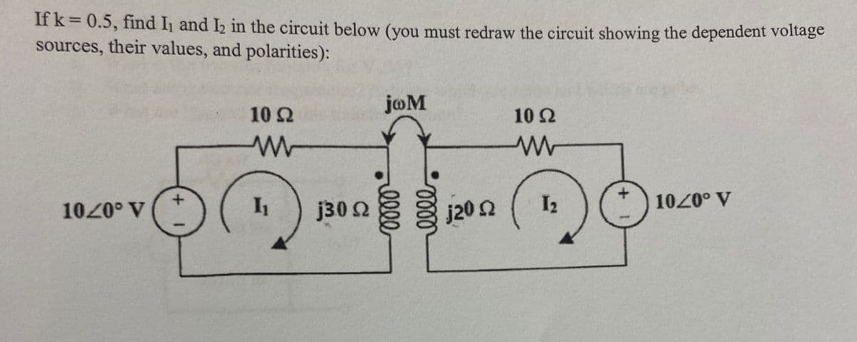 If k = 0.5, find I, and I2 in the circuit below (you must redraw the circuit showing the dependent voltage
sources, their values, and polarities):
10 Ω
joM
10 Ω
w
www
+
1020° V
I₁
j3.0
j20 Ω
12
10/0° V