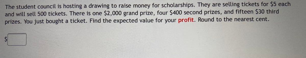 The student council is hosting a drawing to raise money for scholarships. They are selling tickets for $5 each
and will sell 500 tickets. There is one $2,000 grand prize, four $400 second prizes, and fifteen $30 third
prizes. You just bought a ticket. Find the expected value for your profit. Round to the nearest cent.
%24
