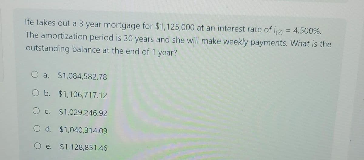 Ife takes out a 3 year mortgage for $1,125,000 at an interest rate of i(2) = 4.500%.
The amortization period is 30 years and she will make weekly payments. What is the
outstanding balance at the end of 1 year?
O a. $1,084,582.78
O b. $1,106,717.12
O c. $1,029,246.92
O d. $1,040,314.09
e. $1,128,851.46