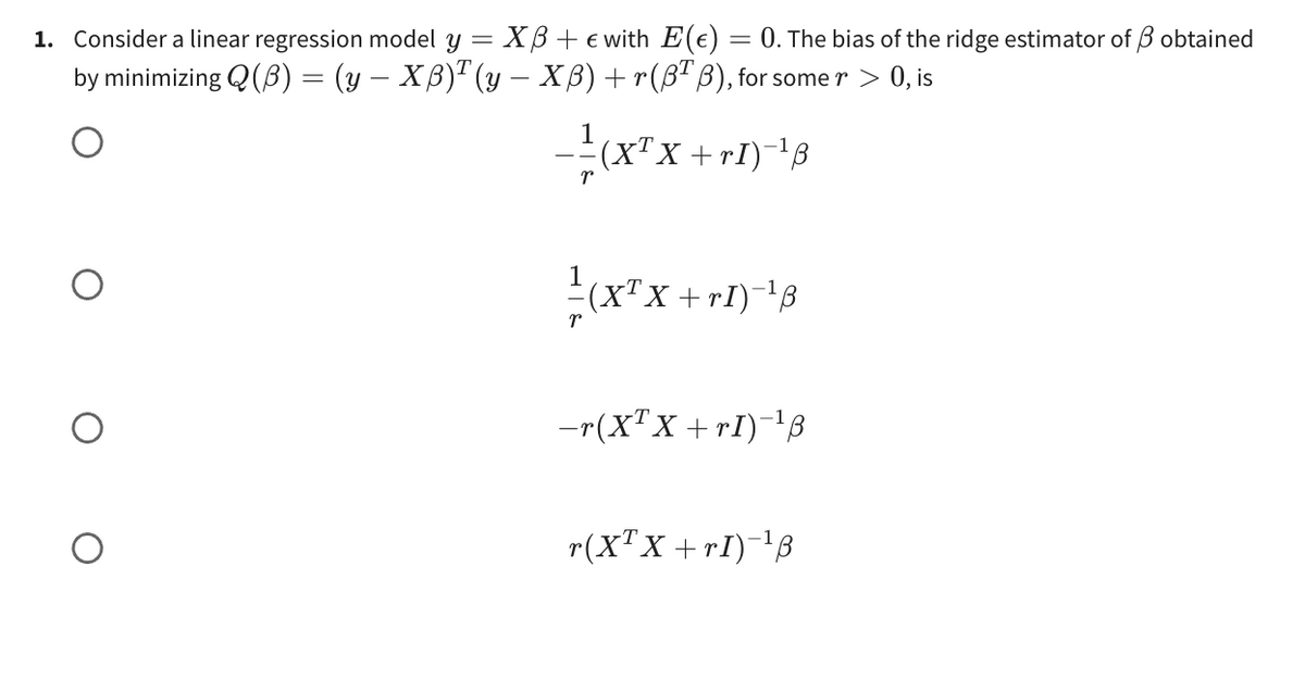 1. Consider a linear regression model y = XB + € with E(e) = 0. The bias of the ridge estimator of 3 obtained
by minimizing Q(B) = (y — Xß)¹ (y — Xß) + r(BTB), for some r > 0, is
——(X²X + r1)-¹8
1
(X¹X +rI)-¹3
r
-r(XTX+rI) ¹8
r(X¹X+r1) ¹3