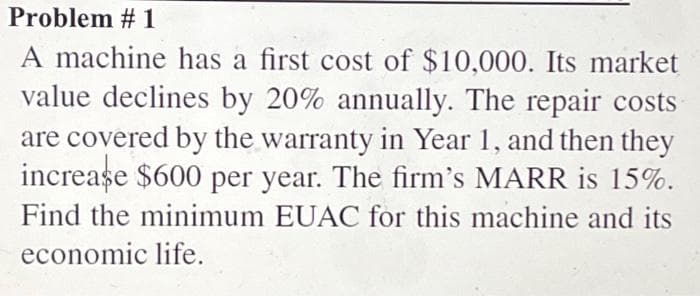 Problem # 1
A machine has a first cost of $10,000. Its market
value declines by 20% annually. The repair costs
are covered by the warranty in Year 1, and then they
increase $600 per year. The firm's MARR is 15%.
Find the minimum EUAC for this machine and its
economic life.