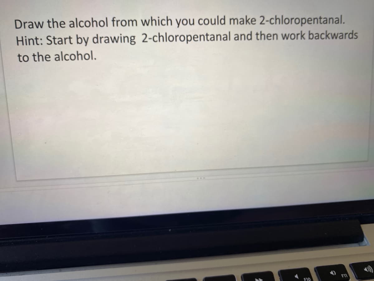 Draw the alcohol from which you could make 2-chloropentanal.
Hint: Start by drawing 2-chloropentanal and then work backwards
to the alcohol.
F11
F10
