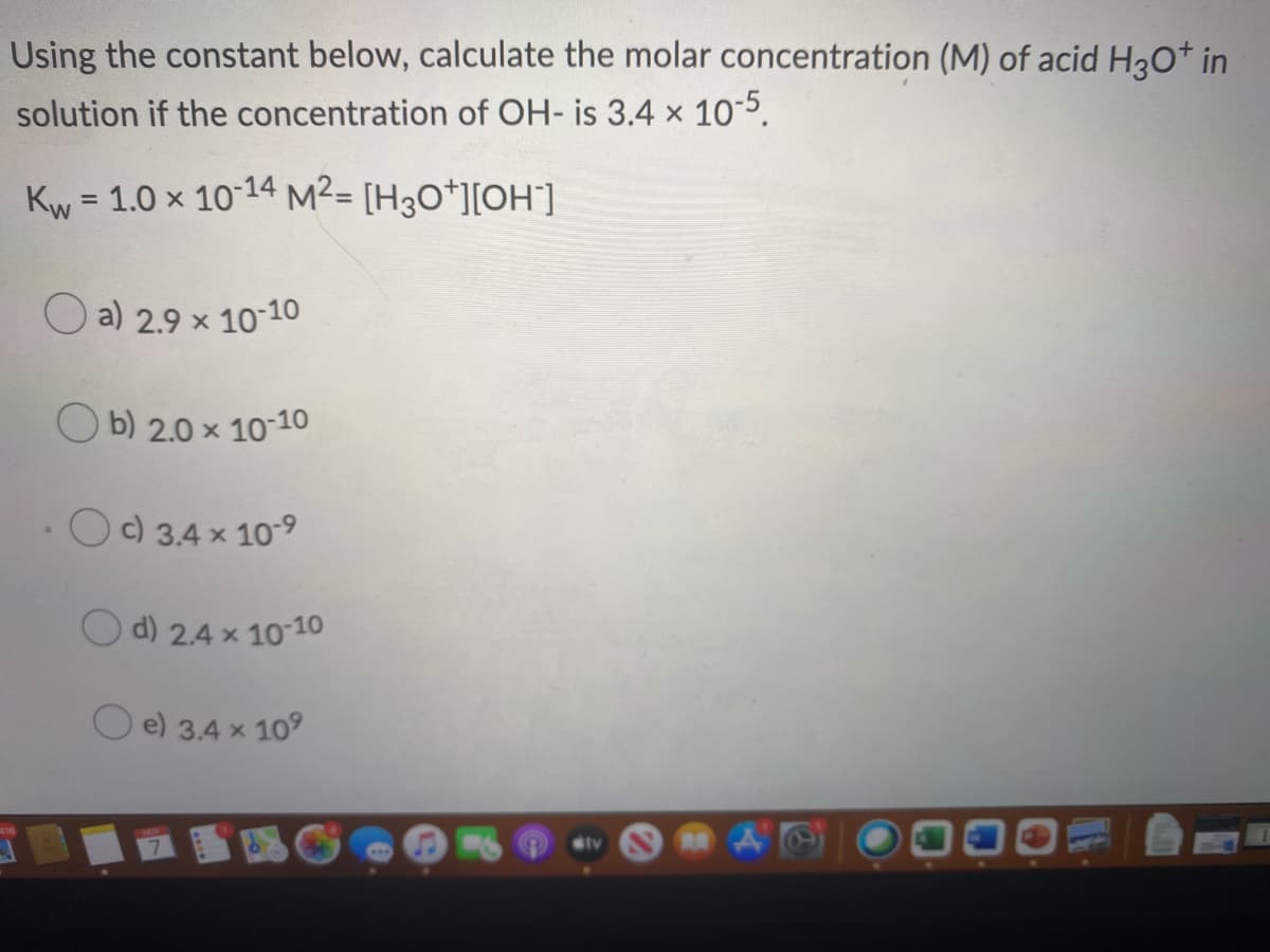 Using the constant below, calculate the molar concentration (M) of acid H3O* in
solution if the concentration of OH- is 3.4 x 10-5.
Kw = 1.0 × 10-14 M²= [H3O*][OH].
%3D
O a) 2.9 x 10-10
O b) 2.0 x 10-10
O) 3,4 x 109
d) 2.4 x 10-10
e) 3.4 x 109
