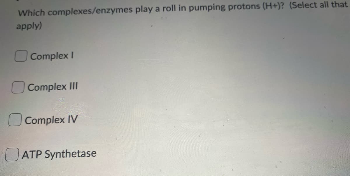 Which complexes/enzymes play a roll in pumping protons (H+)? (Select all that
apply)
Complex I
Complex II
Complex IV
ATP Synthetase
