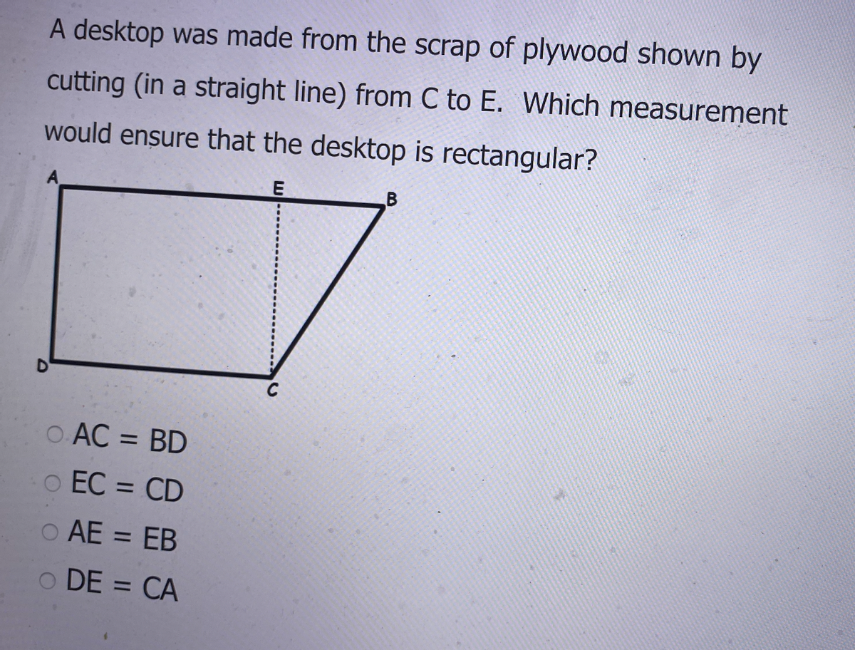 A desktop was made from the scrap of plywood shown by
cutting (in a straight line) from C to E. Which measurement
would ensure that the desktop is rectangular?
A
o AC = BD
%3D
o EC = CD
%3D
o AE = EB
o DE = CA
%3D
