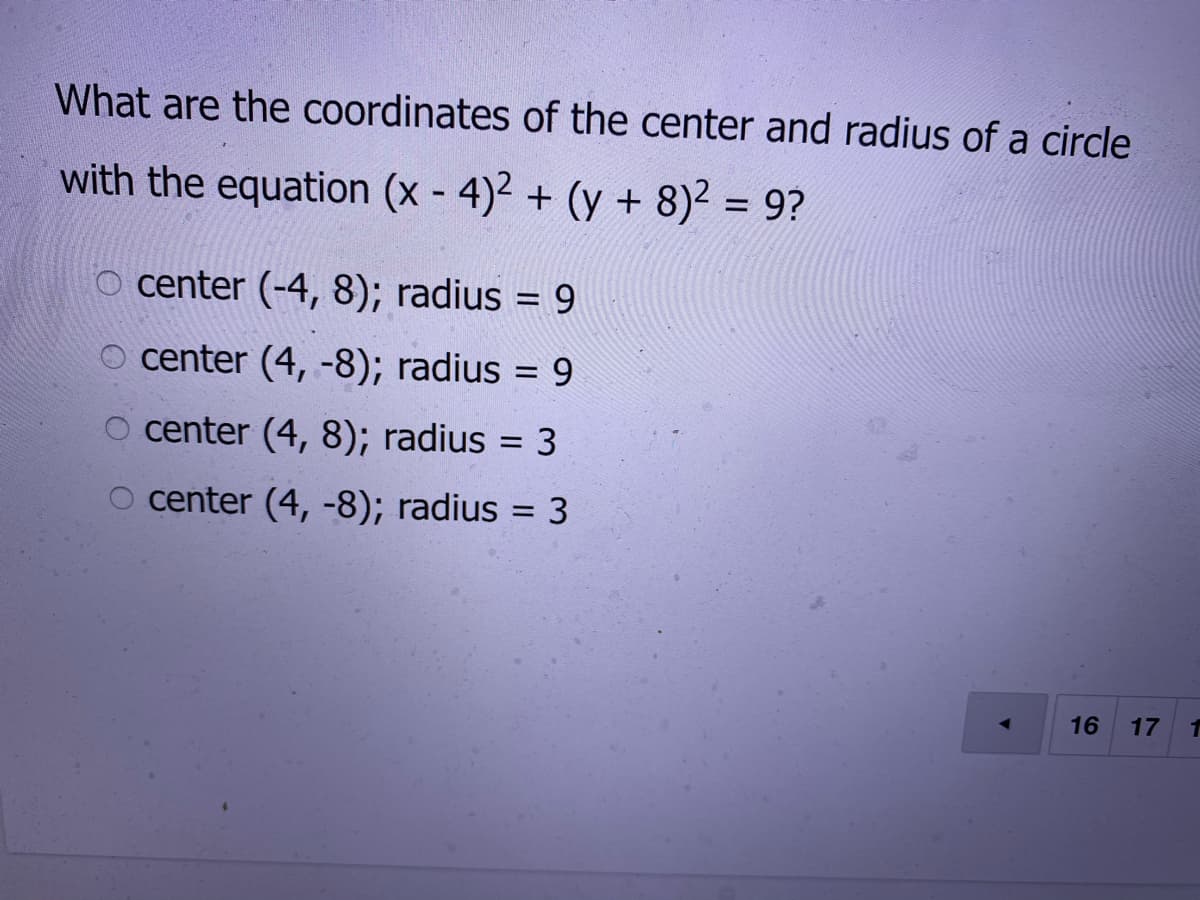 What are the coordinates of the center and radius of a circle
with the equation (x - 4)2 + (y + 8)2 = 9?
o center (-4, 8); radius = 9
o center (4, -8); radius = 9
%3D
O center (4, 8); radius = 3
center (4, -8); radius = 3
%3D
16
17
