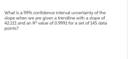 What is a 99% confidence interval uncertainty of the
slope when we are given a trendline with a slope of
42.211 and an R² value of 0.9991 for a set of 145 data
points?
