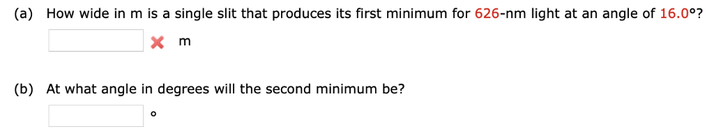 (a) How wide in m is a single slit that produces its first minimum for 626-nm light at an angle of 16.0°?
m
(b) At what angle in degrees will the second minimum be?
O