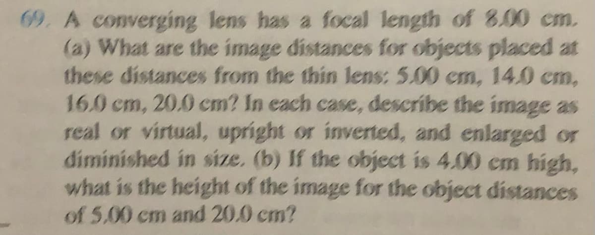 69. A converging lens has a focal length of 8.00 cm.
(a) What are the image distances for objects placed at
these distances from the thin lens: 5.00 cm, 14.0 cm,
16.0 cm, 20.0 cm? In each case, describe the image as
real or virtual, upright or inverted, and enlarged or
diminished in size. (b) If the object is 4.00 cm high,
what is the height of the image for the object distances
of 5.00 cm and 20.0 cm?
