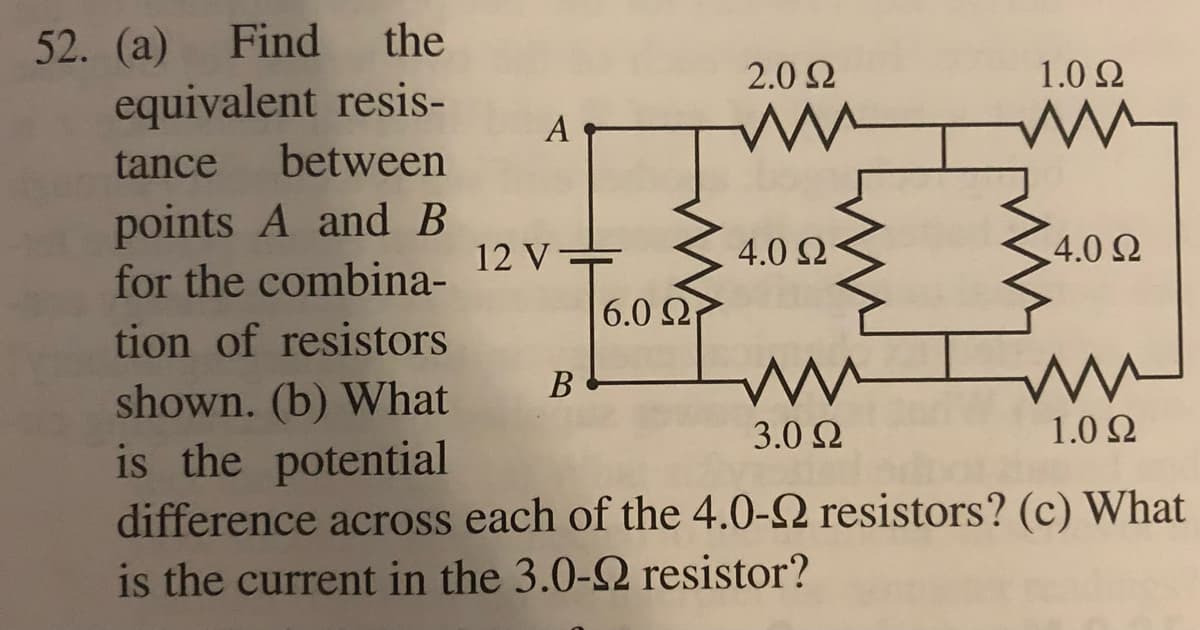 52. (a) Find the
equivalent resis-
tance between
points A and B
4.0 Ω
for the combina-
tion of resistors
ww
B
ww
shown. (b) What
3.0 22
1.0 Ω
is the potential
difference across each of the 4.0-2 resistors? (c) What
is the current in the 3.0-92 resistor?
12 V
—
6.0 22
2.0 Ω
1.0 Ω
ww
4.0 Ω
WH