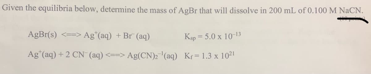 Given the equilibria below, determine the mass of AgBr that will dissolve in 200 mL of 0.100 M NaCN.
AgBr(s) <==> Ag*(aq) +Br (aq)
Ksp = 5.0 x 10-13
Ag"(aq) + 2 CN (aq) <==> Ag(CN)2 (aq) Kr= 1.3 x 1021
