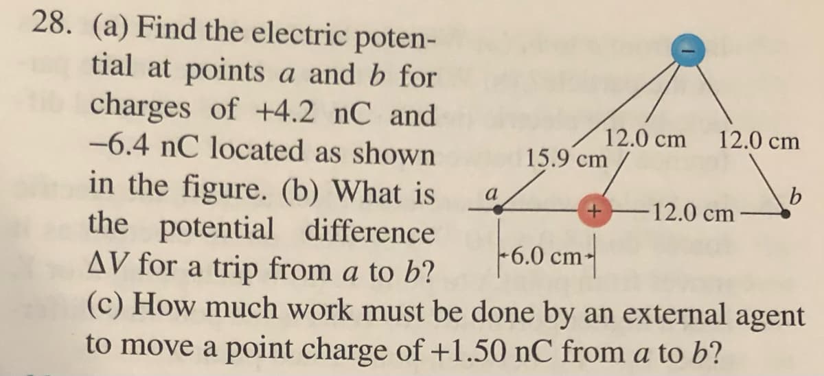 12.0 cm 12.0 cm
28. (a) Find the electric poten-
tial at points a and b for
charges of +4.2 nC and
-6.4 nC located as shown
in the figure. (b) What is
the potential difference
AV for a trip from a to b?
b
-12.0 cm
+6.0 cm
(c) How much work must be done by an external agent
to move a point charge of +1.50 nC from a to b?
a
15.9 cm
+