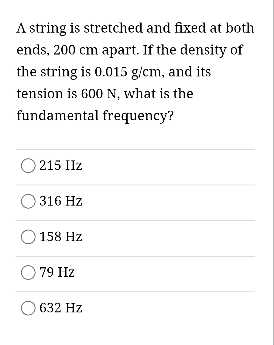 A string is stretched and fixed at both
ends, 200 cm apart. If the density of
the string is 0.015 g/cm, and its
tension is 600 N, what is the
fundamental frequency?
215 Hz
316 Hz
158 Hz
79 Hz
632 Hz