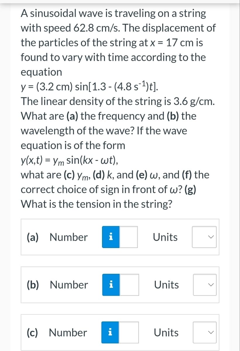 A sinusoidal wave is traveling on a string
with speed 62.8 cm/s. The displacement of
the particles of the string at x = 17 cm is
found to vary with time according to the
equation
y = (3.2 cm) sin[1.3 - (4.8 s ¹)t].
The linear density of the string is 3.6 g/cm.
What are (a) the frequency and (b) the
wavelength of the wave? If the wave
equation is of the form
y(x,t) = ym sin(kx - wt),
what are (c) ym. (d) k, and (e) w, and (f) the
correct choice of sign in front of w? (g)
What is the tension in the string?
(a) Number i
(b)
Number
(c) Number i
Units
Units
Units
