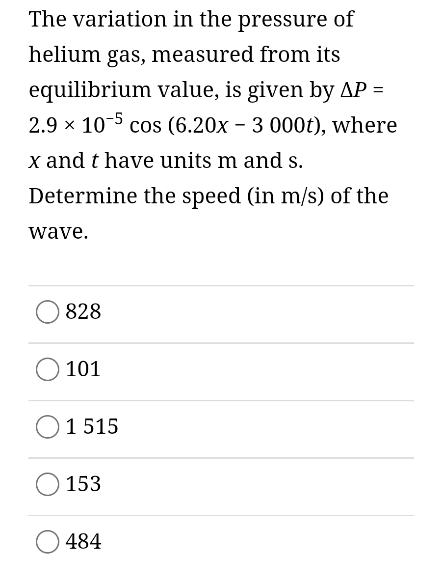 The variation in the pressure of
helium gas, measured from its
equilibrium value, is given by AP =
2.9 x 10-5 cos (6.20x - 3 000t), where
x and t have units m and s.
Determine the speed (in m/s) of the
wave.
828
101
1 515
153
484