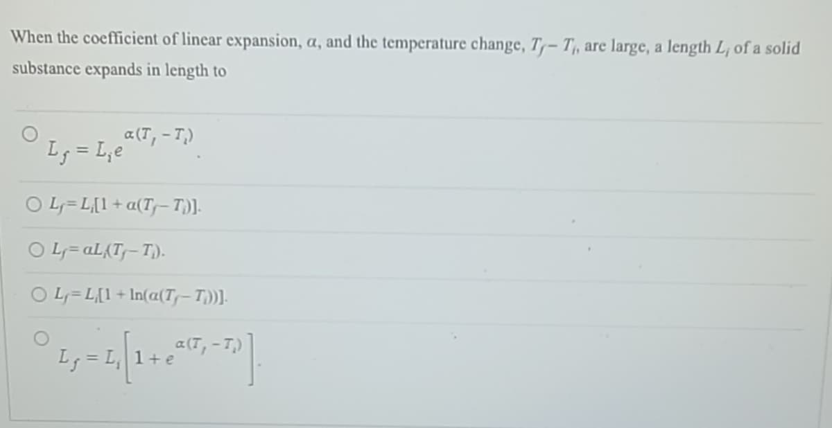 When the coefficient of linear expansion, a, and the temperature change, T-T, are large, a length L, of a solid
substance expands in length to
a(T, -T₂)
L₁ = L₁e
O L=L[1 + a(Tƒ– T;)].
○ Ly=al (Ty-T).
O L=L[1 + In(a(T₁-T))].
a(T,
I₂ = ₁₂₁[ 1 + ª²(²₁-7)].
