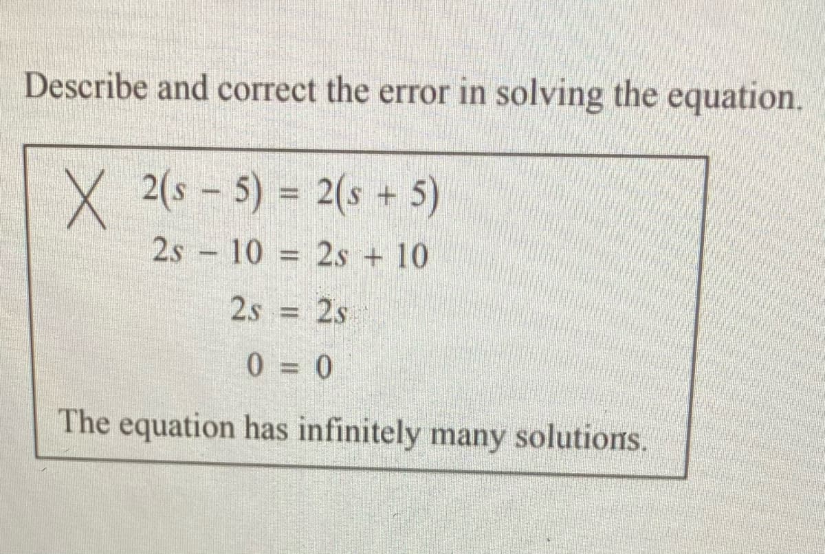 Describe and correct the error in solving the equation.
X 2(s – 5) = 2(s + 5)
2s 10 = 2s + 10
%3D
2s 2s
%3D
0 = 0
The equation has infinitely many solutions.

