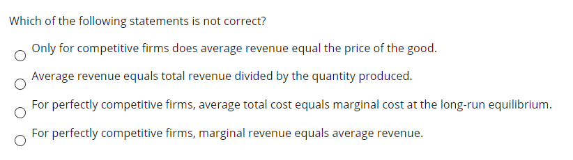 Which of the following statements is not correct?
Only for competitive firms does average revenue equal the price of the good.
Average revenue equals total revenue divided by the quantity produced.
For perfectly competitive firms, average total cost equals marginal cost at the long-run equilibrium.
For perfectly competitive firms, marginal revenue equals average revenue.