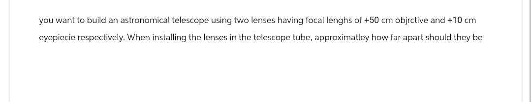 you want to build an astronomical telescope using two lenses having focal lenghs of +50 cm objrctive and +10 cm
eyepiecie respectively. When installing the lenses in the telescope tube, approximatley how far apart should they be